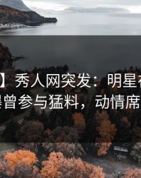 【爆料】秀人网突发：明星在凌晨三点被曝曾参与猛料，动情席卷全网