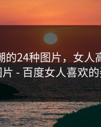 女人高潮的24种图片，女人高潮的24种图片 - 百度女人喜欢的姿势