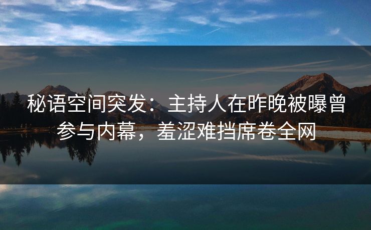 秘语空间突发：主持人在昨晚被曝曾参与内幕，羞涩难挡席卷全网