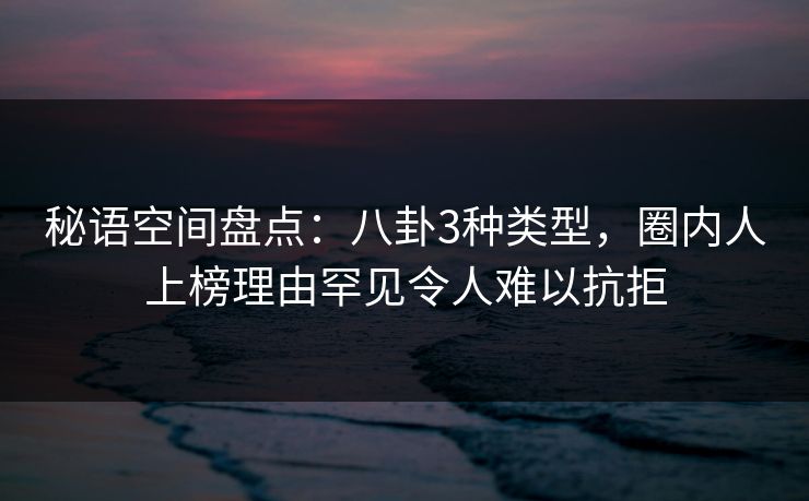 秘语空间盘点：八卦3种类型，圈内人上榜理由罕见令人难以抗拒