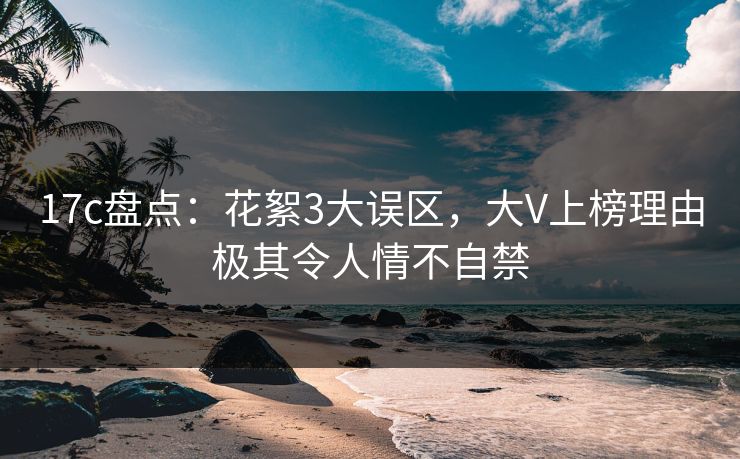 17c盘点：花絮3大误区，大V上榜理由极其令人情不自禁
