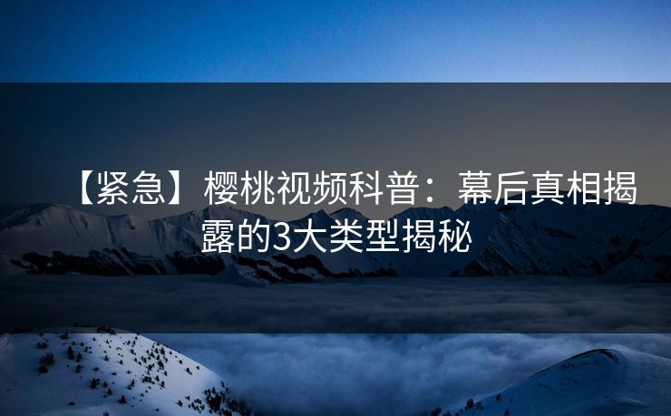 【紧急】樱桃视频科普：幕后真相揭露的3大类型揭秘