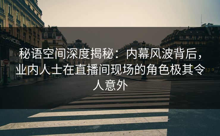 秘语空间深度揭秘：内幕风波背后，业内人士在直播间现场的角色极其令人意外