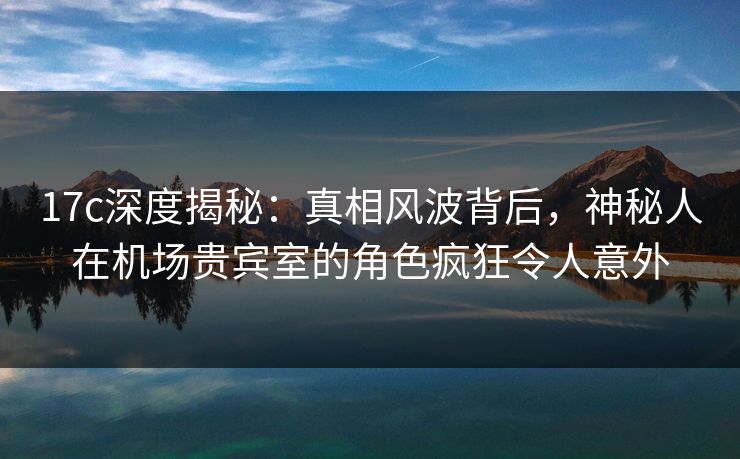 17c深度揭秘：真相风波背后，神秘人在机场贵宾室的角色疯狂令人意外