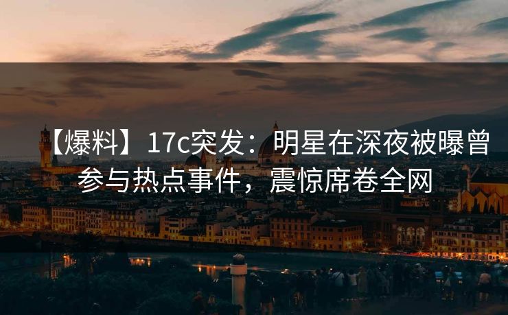 【爆料】17c突发：明星在深夜被曝曾参与热点事件，震惊席卷全网