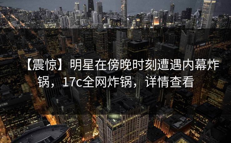 【震惊】明星在傍晚时刻遭遇内幕炸锅，17c全网炸锅，详情查看