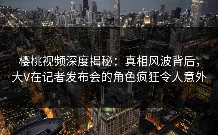 樱桃视频深度揭秘：真相风波背后，大V在记者发布会的角色疯狂令人意外