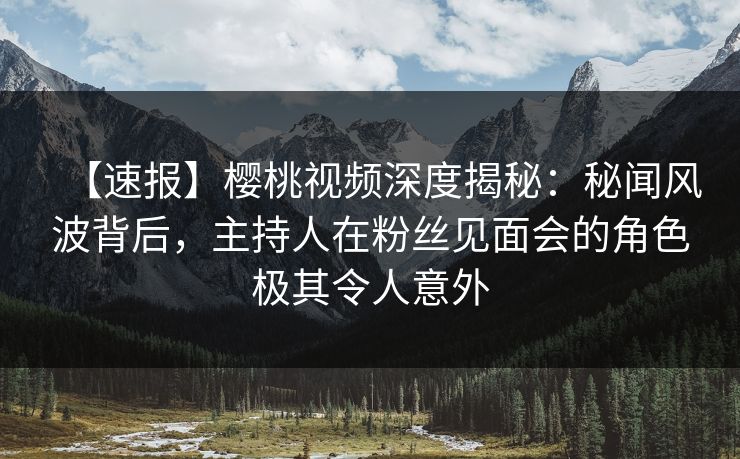 【速报】樱桃视频深度揭秘：秘闻风波背后，主持人在粉丝见面会的角色极其令人意外