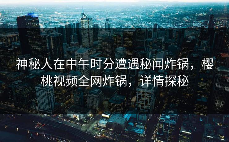 神秘人在中午时分遭遇秘闻炸锅，樱桃视频全网炸锅，详情探秘
