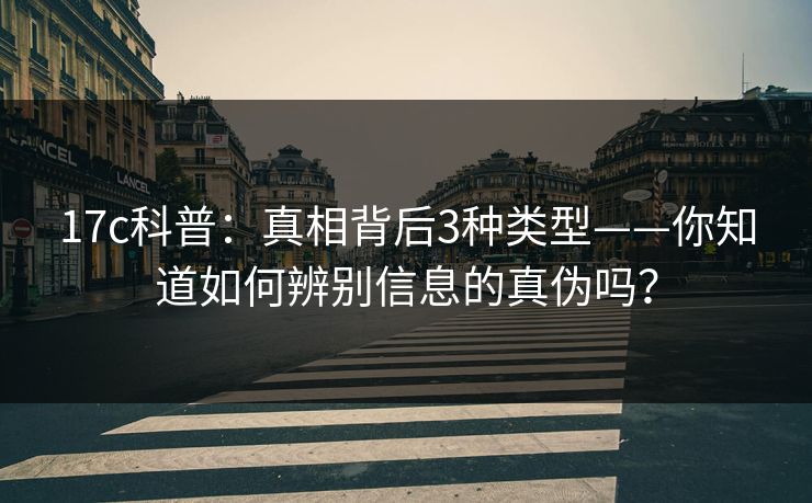17c科普：真相背后3种类型——你知道如何辨别信息的真伪吗？