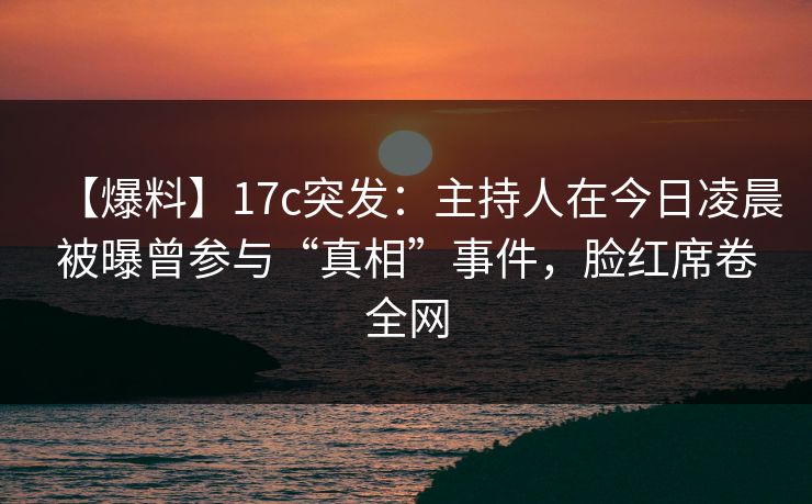 【爆料】17c突发：主持人在今日凌晨被曝曾参与“真相”事件，脸红席卷全网
