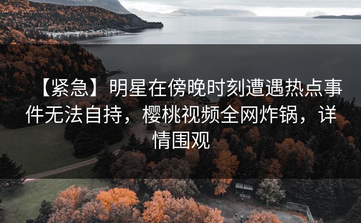 【紧急】明星在傍晚时刻遭遇热点事件无法自持,樱桃视频全网炸锅,详情围观 【紧急】明星在傍晚时刻遭遇热点事件无法自持,樱桃视频全网炸锅,详情围观