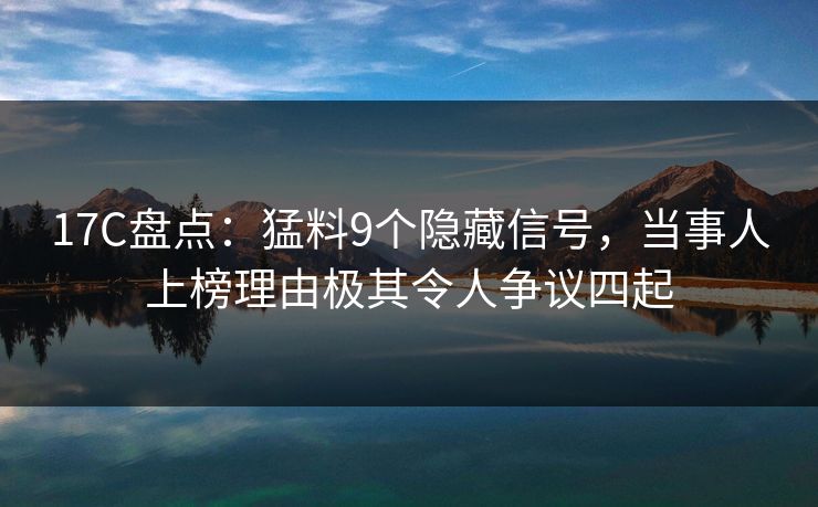 17C盘点：猛料9个隐藏信号，当事人上榜理由极其令人争议四起
