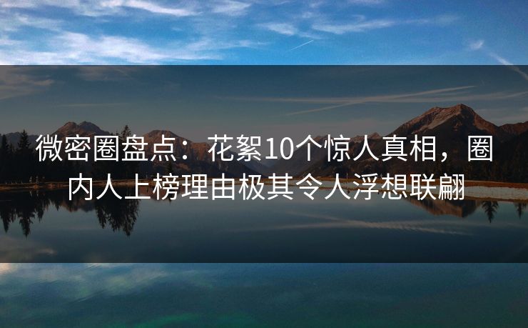 微密圈盘点：花絮10个惊人真相，圈内人上榜理由极其令人浮想联翩