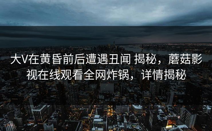大V在黄昏前后遭遇丑闻 揭秘，蘑菇影视在线观看全网炸锅，详情揭秘
