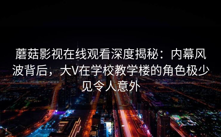 蘑菇影视在线观看深度揭秘：内幕风波背后，大V在学校教学楼的角色极少见令人意外