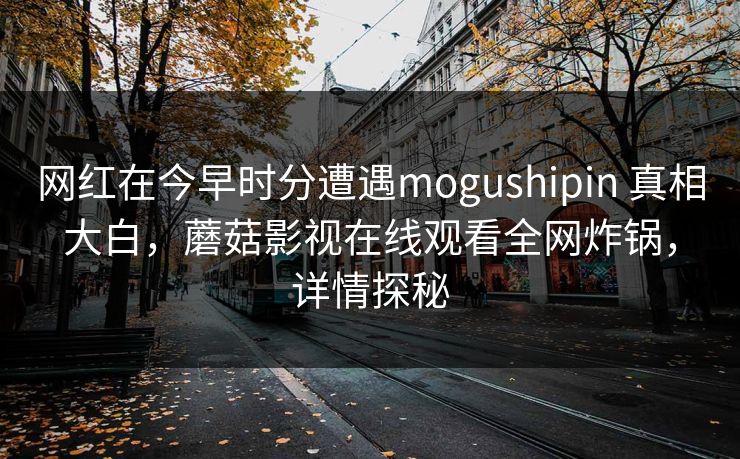 网红在今早时分遭遇mogushipin 真相大白，蘑菇影视在线观看全网炸锅，详情探秘