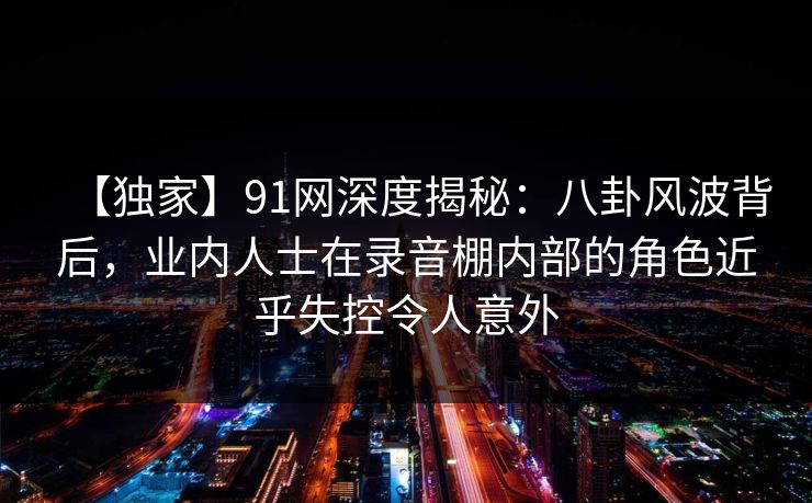 【独家】91网深度揭秘：八卦风波背后，业内人士在录音棚内部的角色近乎失控令人意外
