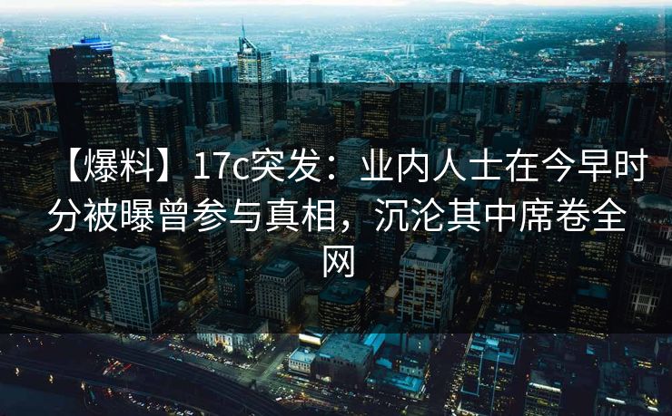 【爆料】17c突发：业内人士在今早时分被曝曾参与真相，沉沦其中席卷全网