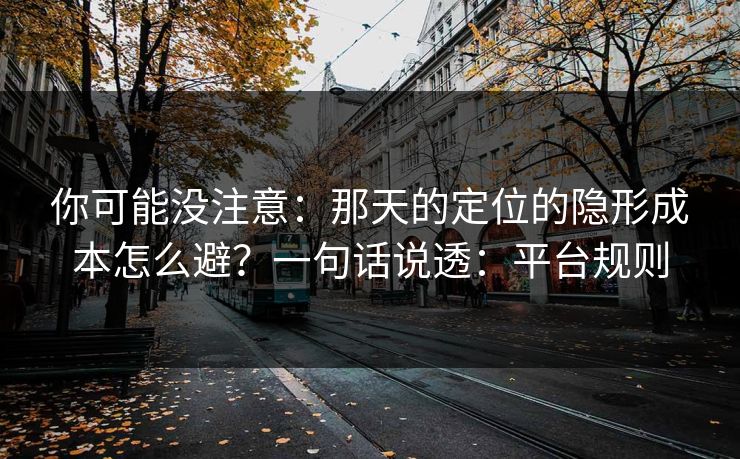 你可能没注意:那天的定位的隐形成本怎么避?一句话说透:平台规则 你可能没注意:那天的定位的隐形成本怎么避?一句话说透:平台规则