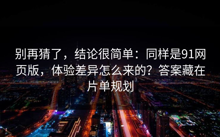别再猜了，结论很简单：同样是91网页版，体验差异怎么来的？答案藏在片单规划
