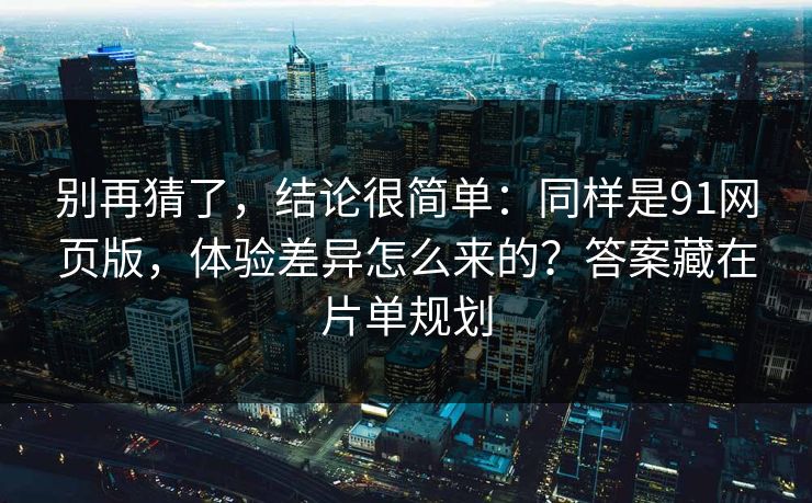 别再猜了，结论很简单：同样是91网页版，体验差异怎么来的？答案藏在片单规划