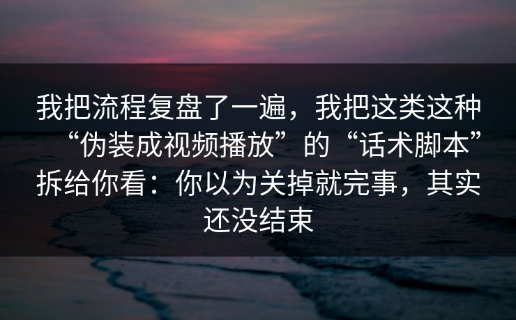 我把流程复盘了一遍，我把这类这种“伪装成视频播放”的“话术脚本”拆给你看：你以为关掉就完事，其实还没结束