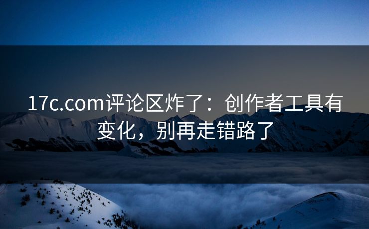 17c.com评论区炸了：创作者工具有变化，别再走错路了