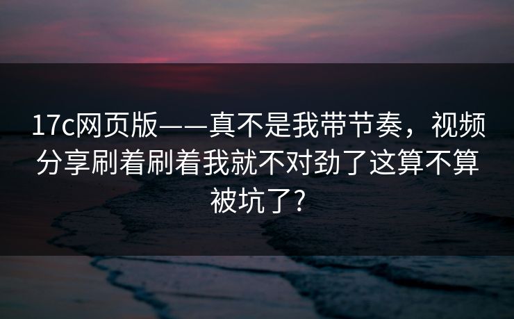 17c网页版——真不是我带节奏，视频分享刷着刷着我就不对劲了这算不算被坑了?