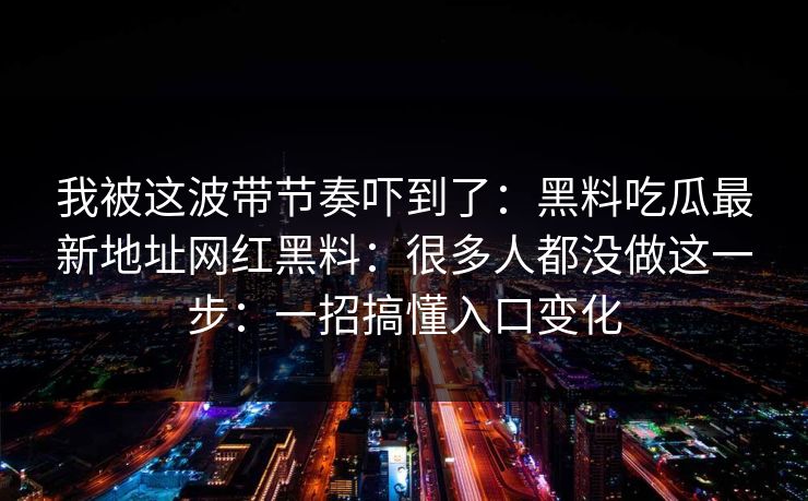 我被这波带节奏吓到了：黑料吃瓜最新地址网红黑料：很多人都没做这一步：一招搞懂入口变化