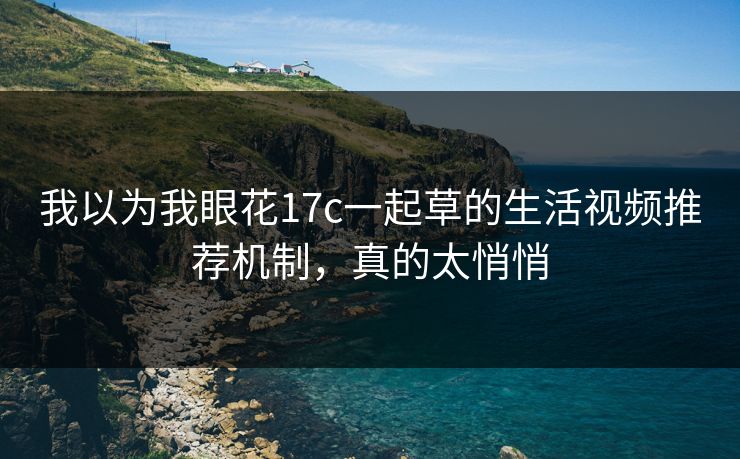 我以为我眼花17c一起草的生活视频推荐机制，真的太悄悄
