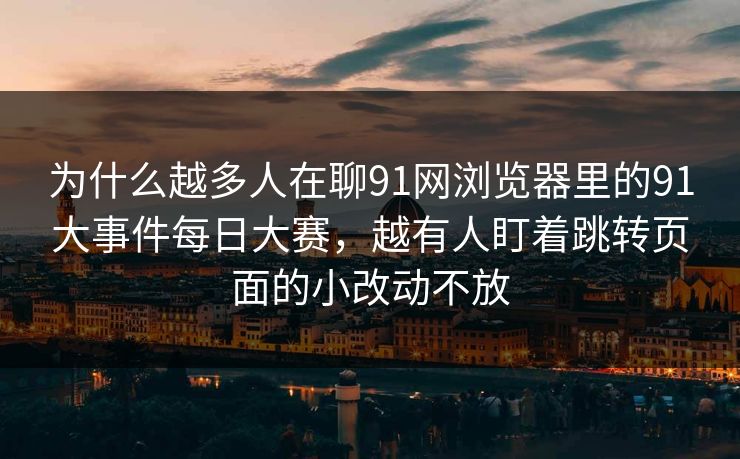 为什么越多人在聊91网浏览器里的91大事件每日大赛，越有人盯着跳转页面的小改动不放