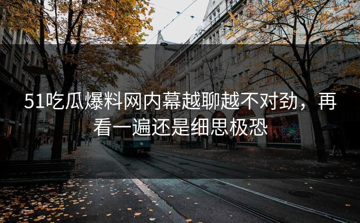 51吃瓜爆料网内幕越聊越不对劲，再看一遍还是细思极恐