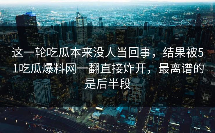 这一轮吃瓜本来没人当回事，结果被51吃瓜爆料网一翻直接炸开，最离谱的是后半段