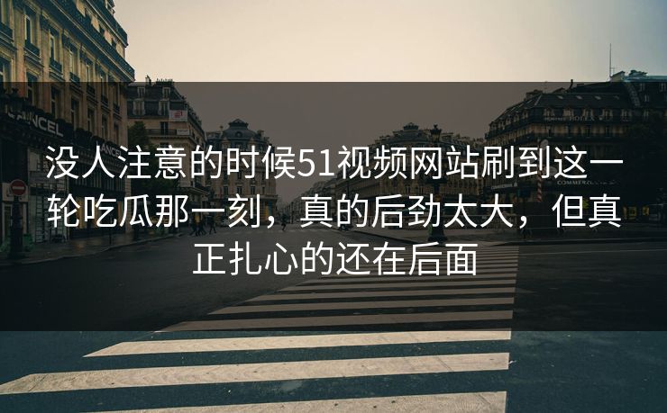 没人注意的时候51视频网站刷到这一轮吃瓜那一刻，真的后劲太大，但真正扎心的还在后面