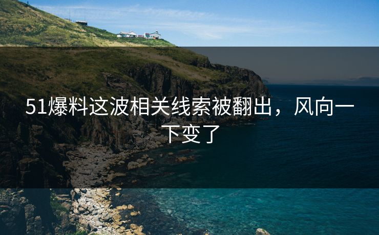 51爆料这波相关线索被翻出，风向一下变了