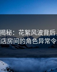 17c深度揭秘：花絮风波背后，业内人士在酒店房间的角色异常令人意外