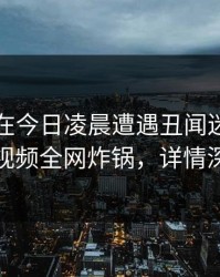 圈内人在今日凌晨遭遇丑闻迷醉，樱桃视频全网炸锅，详情深扒