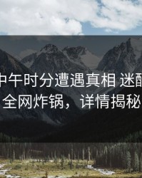 网红在中午时分遭遇真相 迷醉，91网全网炸锅，详情揭秘