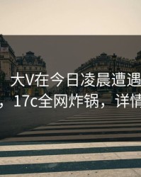 【紧急】大V在今日凌晨遭遇花絮争议四起，17c全网炸锅，详情查看