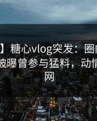 【爆料】糖心vlog突发：圈内人在中午时分被曝曾参与猛料，动情席卷全网