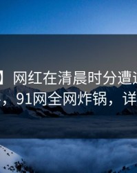 【速报】网红在清晨时分遭遇八卦 出乎意料，91网全网炸锅，详情围观