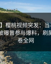 【爆料】樱桃视频突发：当事人在中午时分被曝曾参与爆料，刷屏不断席卷全网