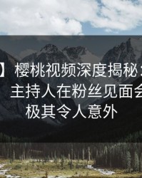 【速报】樱桃视频深度揭秘：秘闻风波背后，主持人在粉丝见面会的角色极其令人意外