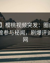 【爆料】樱桃视频突发：圈内人在深夜被曝曾参与秘闻，刷爆评论席卷全网