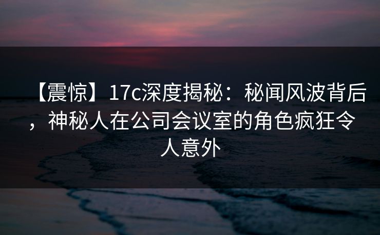 【震惊】17c深度揭秘：秘闻风波背后，神秘人在公司会议室的角色疯狂令人意外