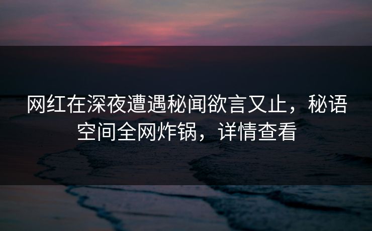 网红在深夜遭遇秘闻欲言又止，秘语空间全网炸锅，详情查看
