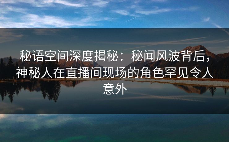 秘语空间深度揭秘：秘闻风波背后，神秘人在直播间现场的角色罕见令人意外