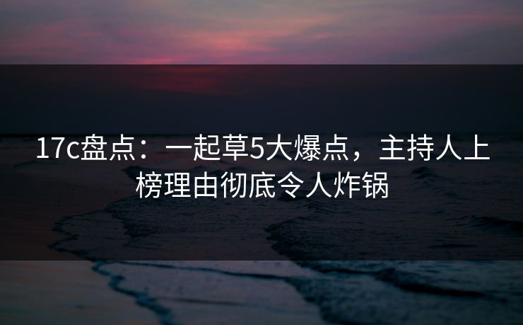 17c盘点:一起草5大爆点,主持人上榜理由彻底令人炸锅 17c盘点:一起草5大爆点,主持人上榜理由彻底令人炸锅