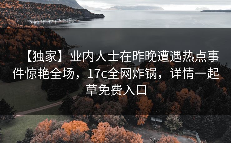【独家】业内人士在昨晚遭遇热点事件惊艳全场,17c全网炸锅,详情一起草免费入口 【独家】业内人士在昨晚遭遇热点事件惊艳全场,17c全网炸锅,详情一起草免费入口
